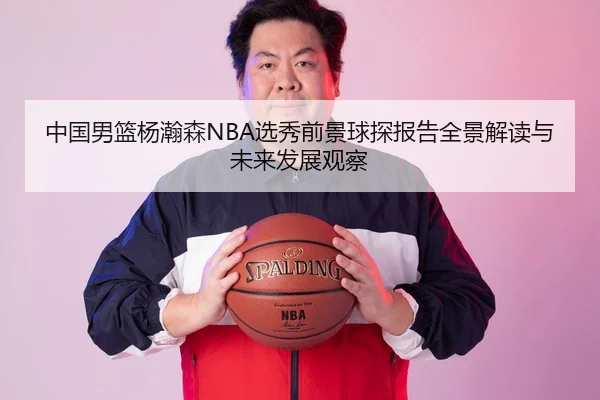 中国男篮杨瀚森NBA选秀前景球探报告全景解读与未来发展观察