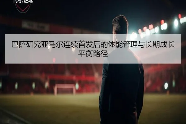 巴萨研究亚马尔连续首发后的体能管理与长期成长平衡路径