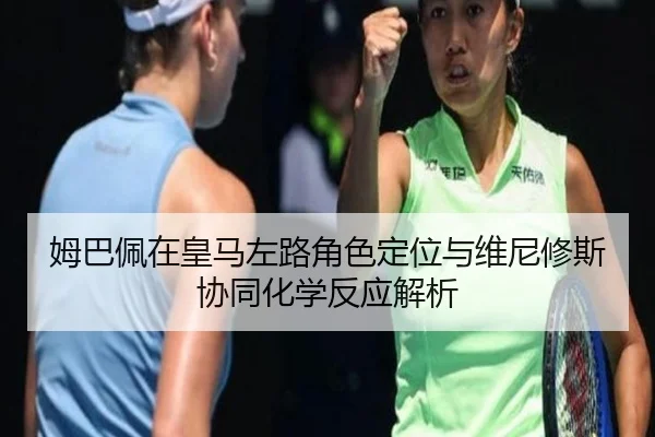 姆巴佩在皇马左路角色定位与维尼修斯协同化学反应解析